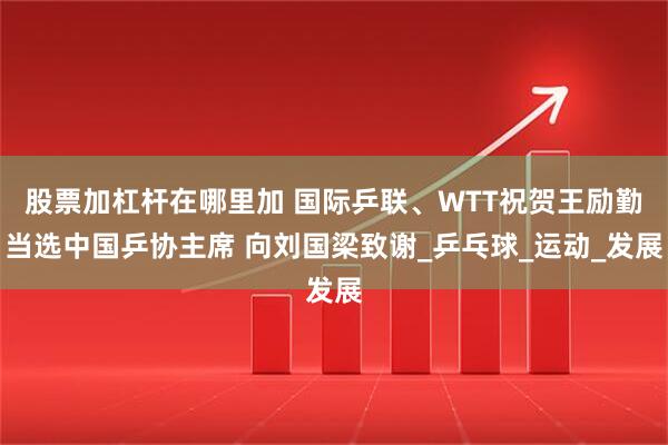 股票加杠杆在哪里加 国际乒联、WTT祝贺王励勤当选中国乒协主席 向刘国梁致谢_乒乓球_运动_发展