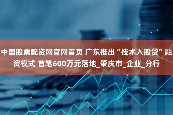 中国股票配资网官网首页 广东推出“技术入股贷”融资模式 首笔600万元落地_肇庆市_企业_分行