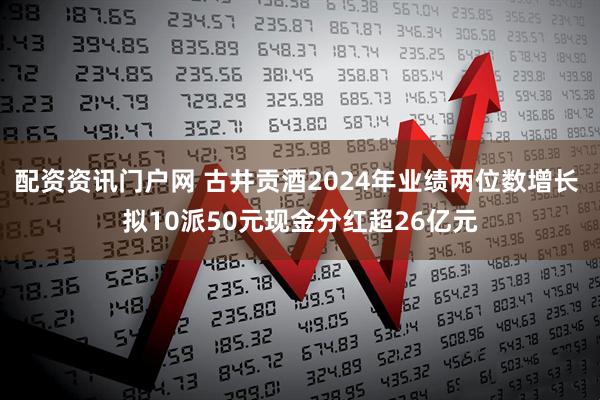 配资资讯门户网 古井贡酒2024年业绩两位数增长 拟10派50元现金分红超26亿元