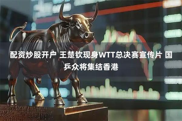 配资炒股开户 王楚钦现身WTT总决赛宣传片 国乒众将集结香港