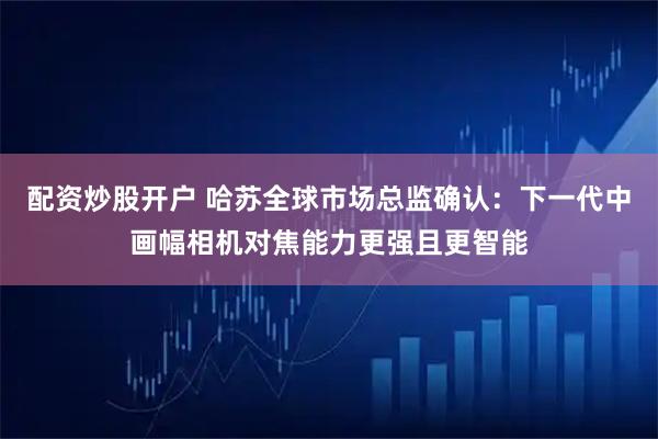 配资炒股开户 哈苏全球市场总监确认：下一代中画幅相机对焦能力更强且更智能