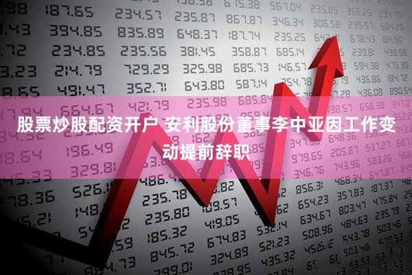 股票炒股配资开户 安利股份董事李中亚因工作变动提前辞职