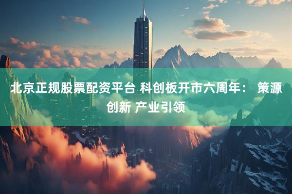北京正规股票配资平台 科创板开市六周年： 策源创新 产业引领