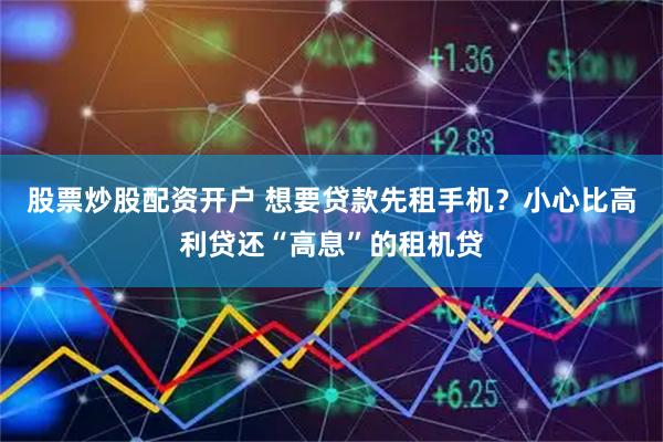 股票炒股配资开户 想要贷款先租手机？小心比高利贷还“高息”的租机贷