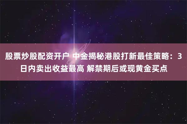 股票炒股配资开户 中金揭秘港股打新最佳策略：3日内卖出收益最高 解禁期后或现黄金买点
