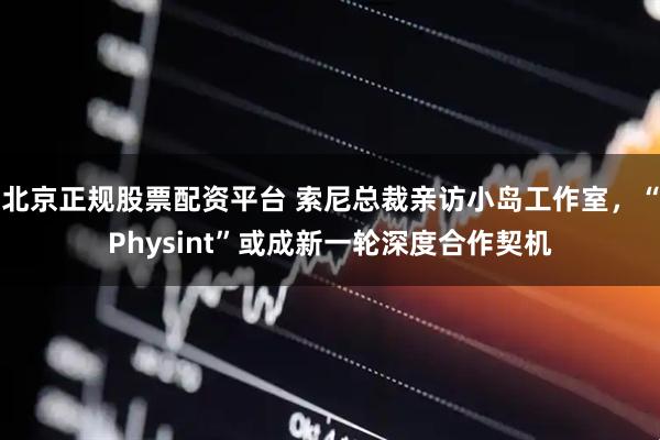 北京正规股票配资平台 索尼总裁亲访小岛工作室，“Physint”或成新一轮深度合作契机