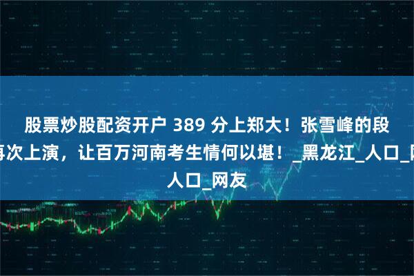 股票炒股配资开户 389 分上郑大！张雪峰的段子再次上演，让百万河南考生情何以堪！_黑龙江_人口_网友