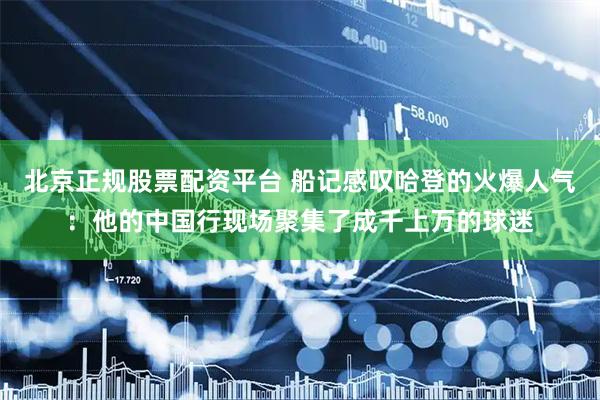 北京正规股票配资平台 船记感叹哈登的火爆人气：他的中国行现场聚集了成千上万的球迷