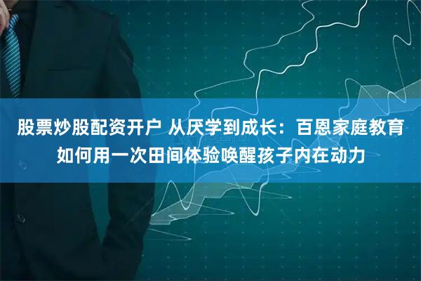 股票炒股配资开户 从厌学到成长：百恩家庭教育如何用一次田间体验唤醒孩子内在动力