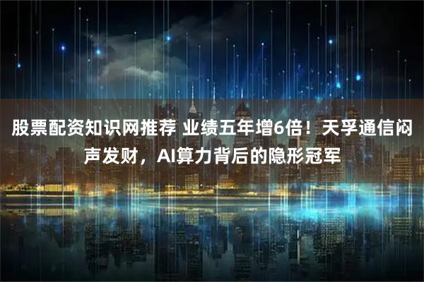 股票配资知识网推荐 业绩五年增6倍！天孚通信闷声发财，AI算力背后的隐形冠军