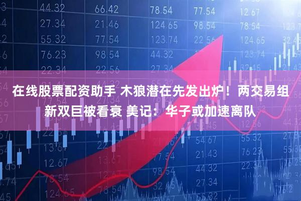 在线股票配资助手 木狼潜在先发出炉！两交易组新双巨被看衰 美记：华子或加速离队