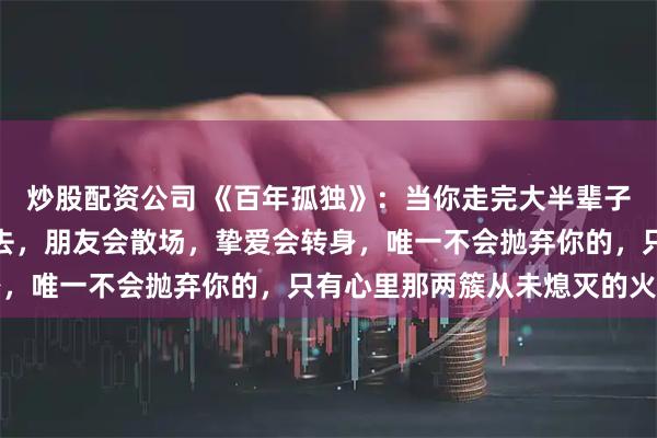 炒股配资公司 《百年孤独》：当你走完大半辈子才恍然大悟，至亲会老去，朋友会散场，挚爱会转身，唯一不会抛弃你的，只有心里那两簇从未熄灭的火苗