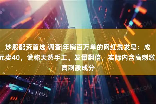 炒股配资首选 调查|年销百万单的网红洗发皂：成本5元卖40，谎称天然手工、发量翻倍，实际内含高刺激成分