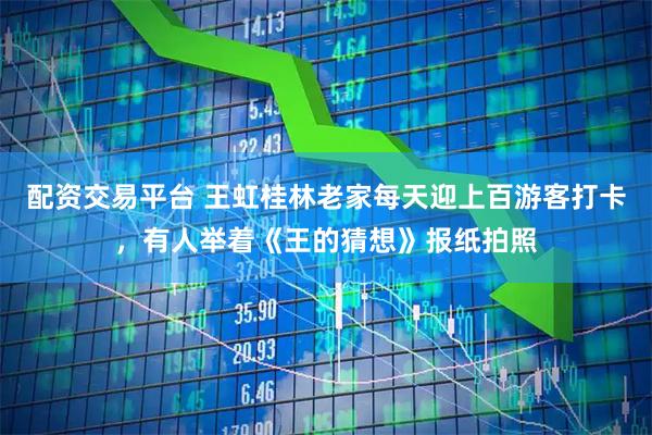 配资交易平台 王虹桂林老家每天迎上百游客打卡，有人举着《王的猜想》报纸拍照