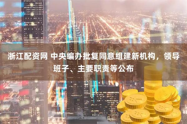 浙江配资网 中央编办批复同意组建新机构，领导班子、主要职责等公布