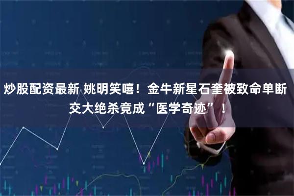 炒股配资最新 姚明笑嘻！金牛新星石奎被致命单断 交大绝杀竟成“医学奇迹” ！