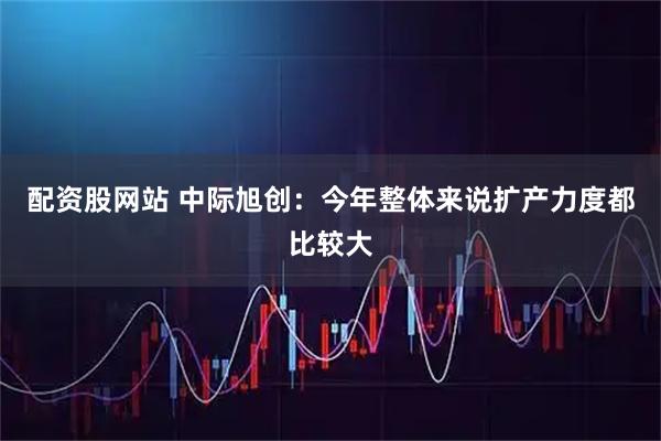 配资股网站 中际旭创：今年整体来说扩产力度都比较大