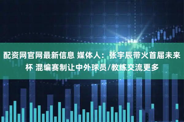 配资网官网最新信息 媒体人：张宇辰带火首届未来杯 混编赛制让中外球员/教练交流更多