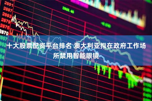 十大股票配资平台排名 澳大利亚拟在政府工作场所禁用智能眼镜