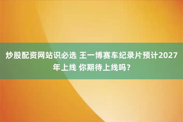 炒股配资网站识必选 王一博赛车纪录片预计2027年上线 你期待上线吗？